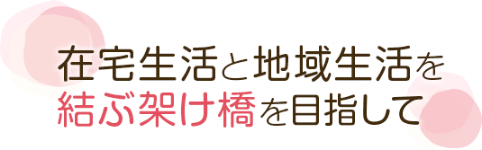 在宅生活と地域生活を結ぶ架け橋を目指して